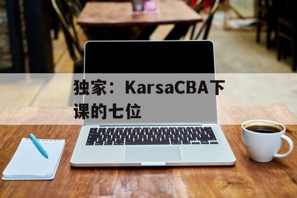 独家:KarsaCBA下课的七位(karsa为什么没上场2023夏季) 独家:KarsaCBA下课的七位(karsa为什么没上场2023夏季)